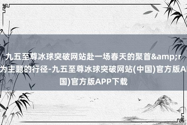 九五至尊冰球突破网站赴一场春天的聚首&rdquo;为主题的行径-九五至尊冰球突破网站(中国)官方版APP下载