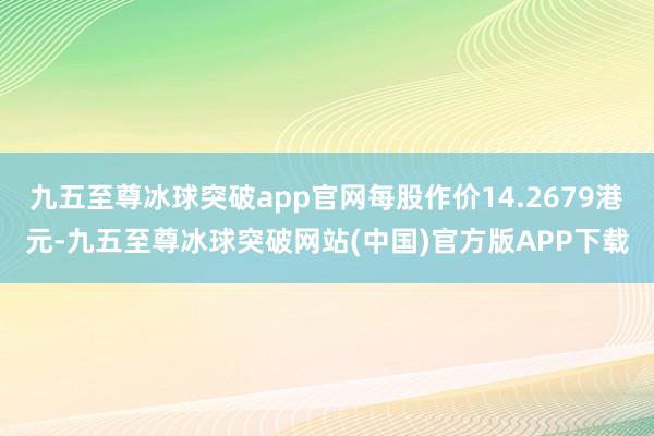 九五至尊冰球突破app官网每股作价14.2679港元-九五至尊冰球突破网站(中国)官方版APP下载