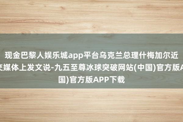 现金巴黎人娱乐城app平台乌克兰总理什梅加尔近日在社交媒体上发文说-九五至尊冰球突破网站(中国)官方版APP下载