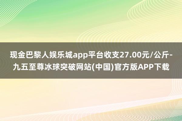 现金巴黎人娱乐城app平台收支27.00元/公斤-九五至尊冰球突破网站(中国)官方版APP下载