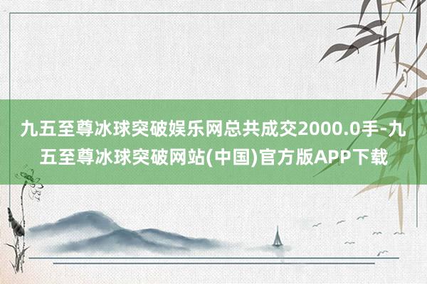 九五至尊冰球突破娱乐网总共成交2000.0手-九五至尊冰球突破网站(中国)官方版APP下载