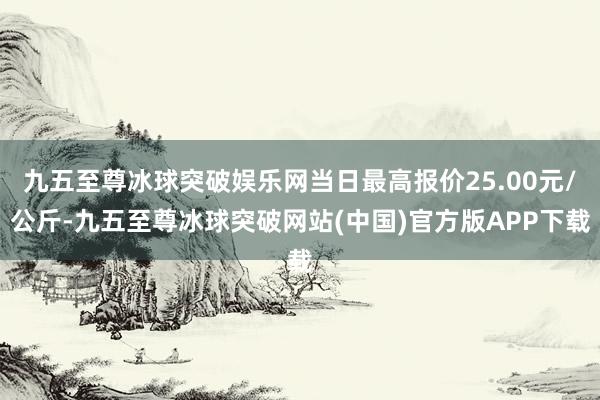 九五至尊冰球突破娱乐网当日最高报价25.00元/公斤-九五至尊冰球突破网站(中国)官方版APP下载