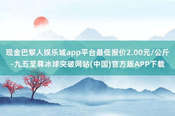 现金巴黎人娱乐城app平台最低报价2.00元/公斤-九五至尊冰球突破网站(中国)官方版APP下载