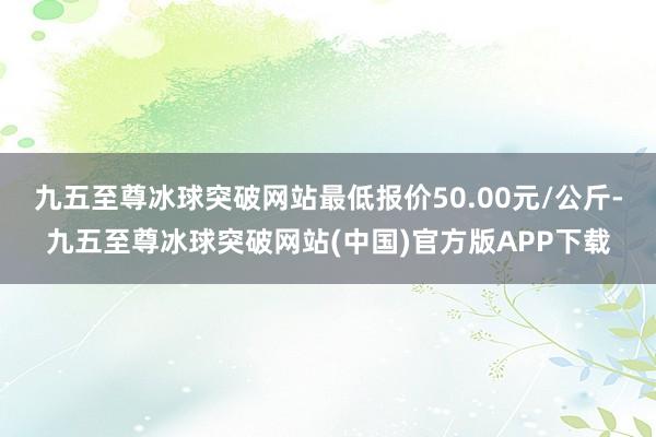 九五至尊冰球突破网站最低报价50.00元/公斤-九五至尊冰球突破网站(中国)官方版APP下载