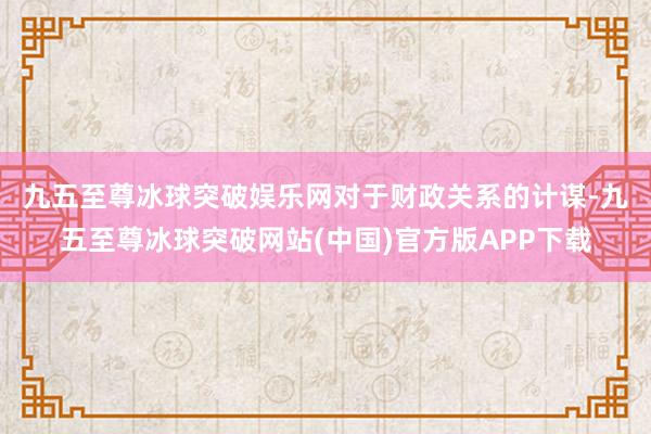 九五至尊冰球突破娱乐网　　对于财政关系的计谋-九五至尊冰球突破网站(中国)官方版APP下载