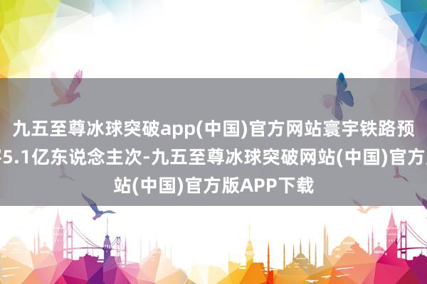 九五至尊冰球突破app(中国)官方网站寰宇铁路预测发送游客5.1亿东说念主次-九五至尊冰球突破网站(中国)官方版APP下载