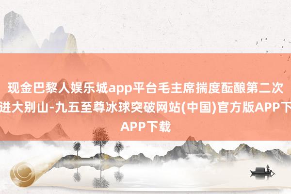 现金巴黎人娱乐城app平台毛主席揣度酝酿第二次挺进大别山-九五至尊冰球突破网站(中国)官方版APP下载