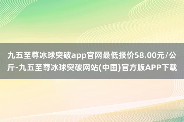 九五至尊冰球突破app官网最低报价58.00元/公斤-九五至尊冰球突破网站(中国)官方版APP下载