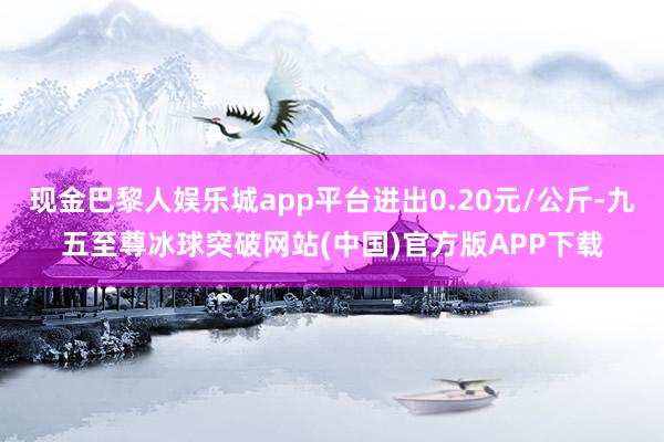 现金巴黎人娱乐城app平台进出0.20元/公斤-九五至尊冰球突破网站(中国)官方版APP下载