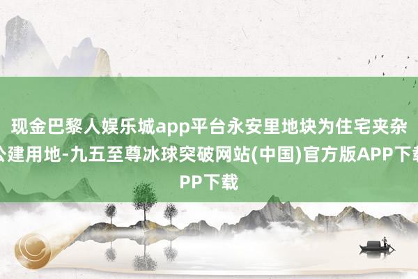 现金巴黎人娱乐城app平台永安里地块为住宅夹杂公建用地-九五至尊冰球突破网站(中国)官方版APP下载