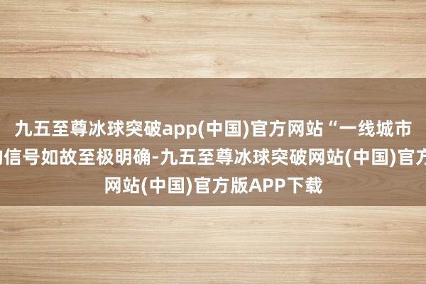 九五至尊冰球突破app(中国)官方网站“一线城市‘止跌回稳’的信号如故至极明确-九五至尊冰球突破网站(中国)官方版APP下载