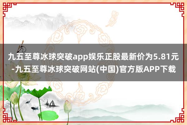 九五至尊冰球突破app娱乐正股最新价为5.81元-九五至尊冰球突破网站(中国)官方版APP下载