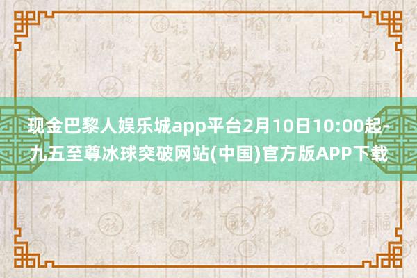 现金巴黎人娱乐城app平台2月10日10:00起-九五至尊冰球突破网站(中国)官方版APP下载