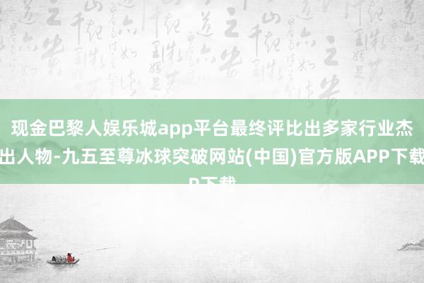 现金巴黎人娱乐城app平台最终评比出多家行业杰出人物-九五至尊冰球突破网站(中国)官方版APP下载