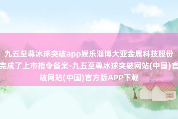 九五至尊冰球突破app娱乐淄博大亚金属科技股份有限公司近日完成了上市指令备案-九五至尊冰球突破网站(中国)官方版APP下载