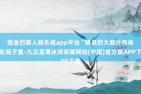 现金巴黎人娱乐城app平台　　“精灵的大部分肉体齐在瓶子里-九五至尊冰球突破网站(中国)官方版APP下载